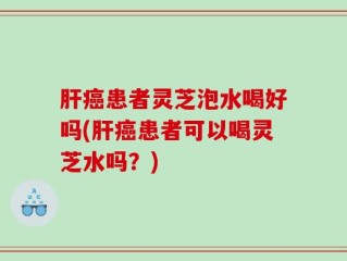 肝癌患者灵芝泡水喝好吗(肝癌患者可以喝灵芝水吗？)