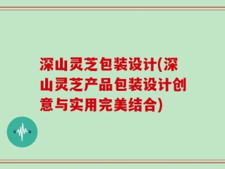 深山灵芝包装设计(深山灵芝产品包装设计创意与实用完美结合)