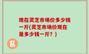 现在灵芝市场价多少钱一斤(灵芝市场价现在是多少钱一斤？)