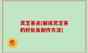 灵芝茶点(解读灵芝茶的好处及制作方法)
