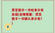 灵芝孢子一次吃多少克合适(合理用量：灵芝孢子一次摄入多少克？)