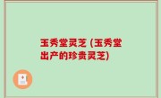 玉秀堂灵芝 (玉秀堂出产的珍贵灵芝)