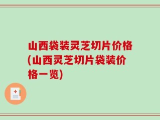 山西袋装灵芝切片价格(山西灵芝切片袋装价格一览)