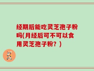 经期后能吃灵芝孢子粉吗(月经后可不可以食用灵芝孢子粉？)