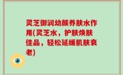 灵芝御润幼颜养肤水作用(灵芝水，护肤焕肤佳品，轻松延缓肌肤衰老)