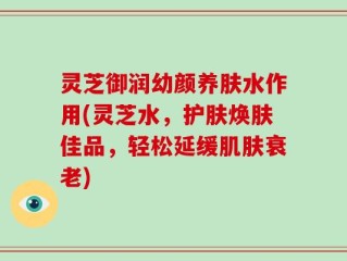 灵芝御润幼颜养肤水作用(灵芝水，护肤焕肤佳品，轻松延缓肌肤衰老)