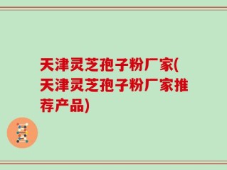 天津灵芝孢子粉厂家(天津灵芝孢子粉厂家推荐产品)