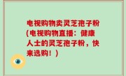 电视购物卖灵芝孢子粉(电视购物直播：健康人士的灵芝孢子粉，快来选购！)