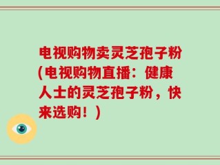 电视购物卖灵芝孢子粉(电视购物直播：健康人士的灵芝孢子粉，快来选购！)