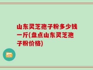 山东灵芝孢子粉多少钱一斤(盘点山东灵芝孢子粉价格)