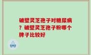 破壁灵芝孢子对糖尿病？破壁灵芝孢子粉哪个牌子比较好