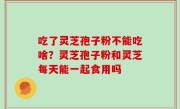 吃了灵芝孢子粉不能吃啥？灵芝孢子粉和灵芝每天能一起食用吗