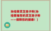 孙培荣灵芝孢子粉(孙培荣推荐的灵芝孢子粉——保障你的健康！)