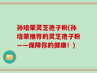 孙培荣灵芝孢子粉(孙培荣推荐的灵芝孢子粉——保障你的健康！)
