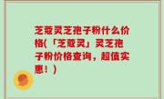 芝蔻灵芝孢子粉什么价格(「芝蔻灵」灵芝孢子粉价格查询，超值实惠！)