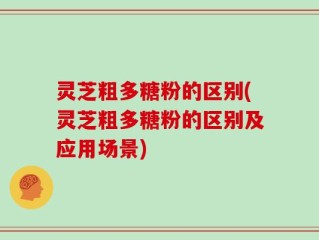 灵芝粗多糖粉的区别(灵芝粗多糖粉的区别及应用场景)