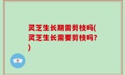 灵芝生长期需剪枝吗(灵芝生长需要剪枝吗？)