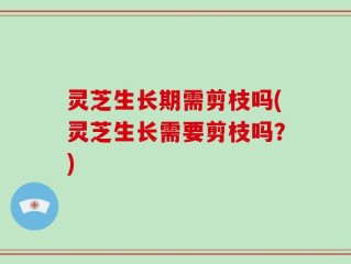 灵芝生长期需剪枝吗(灵芝生长需要剪枝吗？)