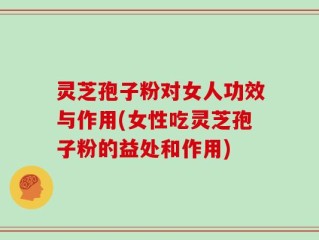 灵芝孢子粉对女人功效与作用(女性吃灵芝孢子粉的益处和作用)