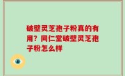 破壁灵芝孢子粉真的有用？同仁堂破壁灵芝孢子粉怎么样