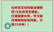 杜仲灵芝功效做法视频窍门(杜仲灵芝搭配，打造健康长寿，学习制作视频教你如何做，只需15分钟！)