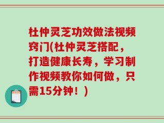 杜仲灵芝功效做法视频窍门(杜仲灵芝搭配，打造健康长寿，学习制作视频教你如何做，只需15分钟！)