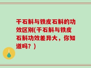 干石斛与铁皮石斛的功效区别(干石斛与铁皮石斛功效差异大，你知道吗？)