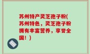 苏州特产灵芝孢子粉(苏州特色，灵芝孢子粉拥有丰富营养，享誉全国！)