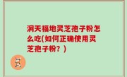 洞天福地灵芝孢子粉怎么吃(如何正确使用灵芝孢子粉？)
