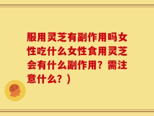 服用灵芝有副作用吗女性吃什么女性食用灵芝会有什么副作用？需注意什么？)