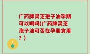 广药牌灵芝孢子油孕期可以喝吗(广药牌灵芝孢子油可否在孕期食用？)