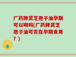 广药牌灵芝孢子油孕期可以喝吗(广药牌灵芝孢子油可否在孕期食用？)