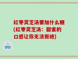红枣灵芝汤要加什么糖(红枣灵芝汤：甜蜜的口感让你无法拒绝)