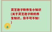 灵芝孢子粉养生小知识(关于灵芝孢子粉的养生知识，你不可不知！)