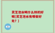 灵芝泡水喝什么样的好呢(灵芝泡水有哪些好处？)