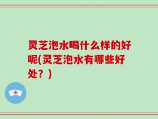灵芝泡水喝什么样的好呢(灵芝泡水有哪些好处？)