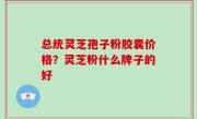 总统灵芝孢子粉胶囊价格？灵芝粉什么牌子的好
