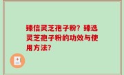 臻信灵芝孢子粉？臻选灵芝孢子粉的功效与使用方法？