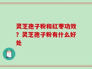 灵芝孢子粉和红枣功效？灵芝孢子粉有什么好处