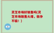 灵芝市场好销售吗(灵芝市场销售火爆，稳挣不输！)