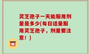 灵芝孢子一天能服用剂量是多少(每日适量服用灵芝孢子，剂量要注意！)