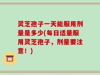 灵芝孢子一天能服用剂量是多少(每日适量服用灵芝孢子，剂量要注意！)