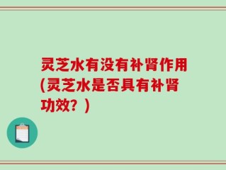 灵芝水有没有补肾作用(灵芝水是否具有补肾功效？)