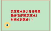 灵芝煮水多少分钟效果最好(如何煮灵芝水？时间点到就好！)