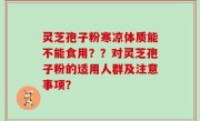 灵芝孢子粉寒凉体质能不能食用？？对灵芝孢子粉的适用人群及注意事项？