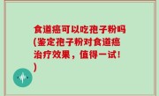 食道癌可以吃孢子粉吗(鉴定孢子粉对食道癌治疗效果，值得一试！)