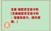芝甫 破壁灵芝孢子粉(芝甫破壁灵芝孢子粉：增强免疫力，提升健康。)