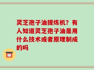 灵芝孢子油提炼机？有人知道灵芝孢子油是用什么技术或者原理制成的吗