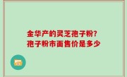 金华产的灵芝孢子粉？孢子粉市面售价是多少