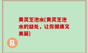 黄灵芝泡水(黄灵芝泡水的益处，让你健康又美丽)